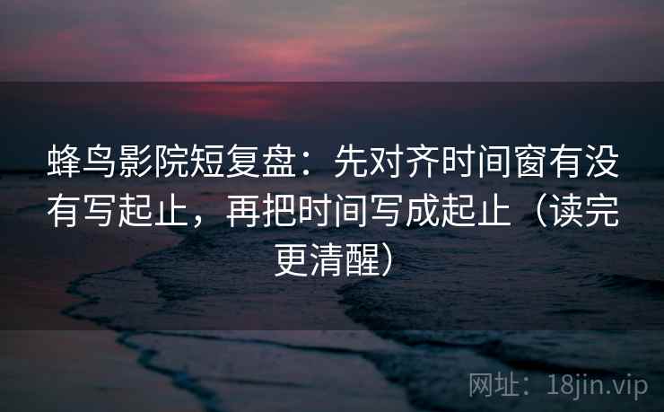 蜂鸟影院短复盘：先对齐时间窗有没有写起止，再把时间写成起止（读完更清醒）