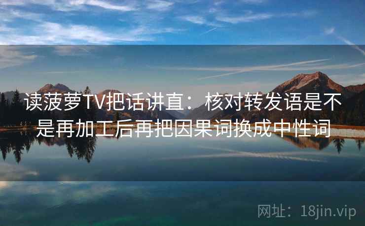 读菠萝TV把话讲直：核对转发语是不是再加工后再把因果词换成中性词