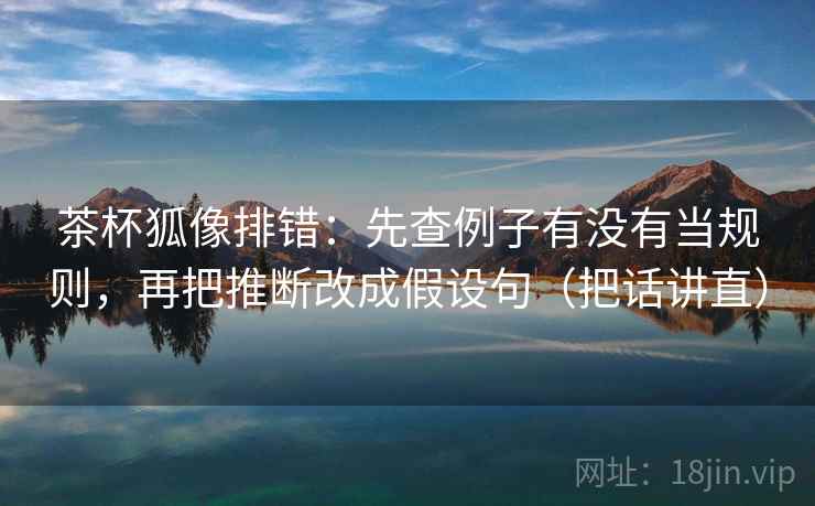 茶杯狐像排错：先查例子有没有当规则，再把推断改成假设句（把话讲直）