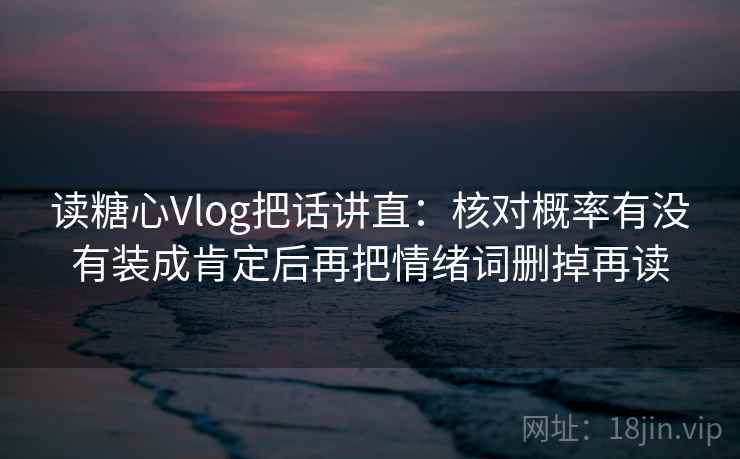 读糖心Vlog把话讲直：核对概率有没有装成肯定后再把情绪词删掉再读