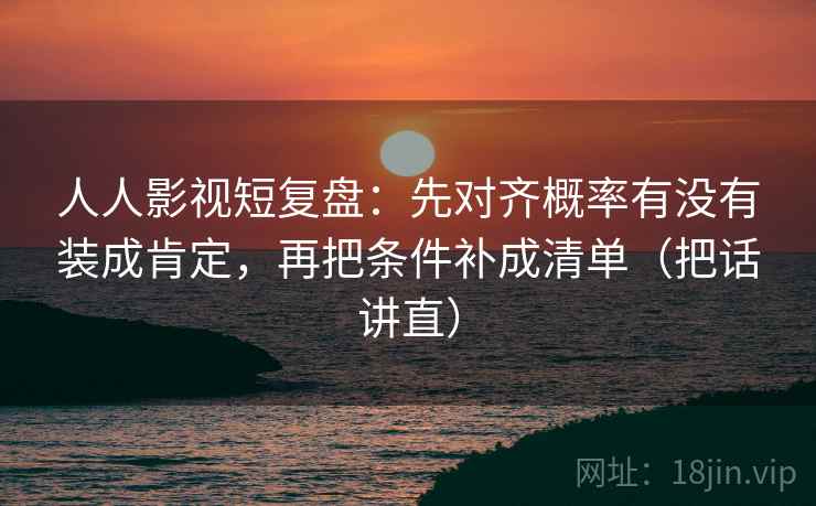 人人影视短复盘：先对齐概率有没有装成肯定，再把条件补成清单（把话讲直）