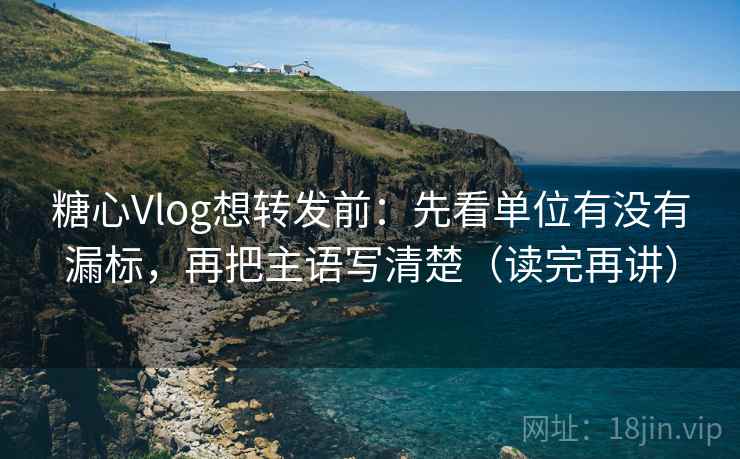 糖心Vlog想转发前：先看单位有没有漏标，再把主语写清楚（读完再讲）