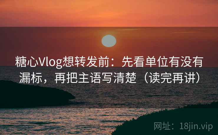 糖心Vlog想转发前：先看单位有没有漏标，再把主语写清楚（读完再讲）