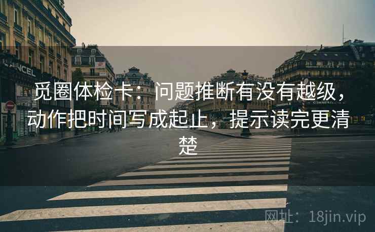 觅圈体检卡：问题推断有没有越级，动作把时间写成起止，提示读完更清楚