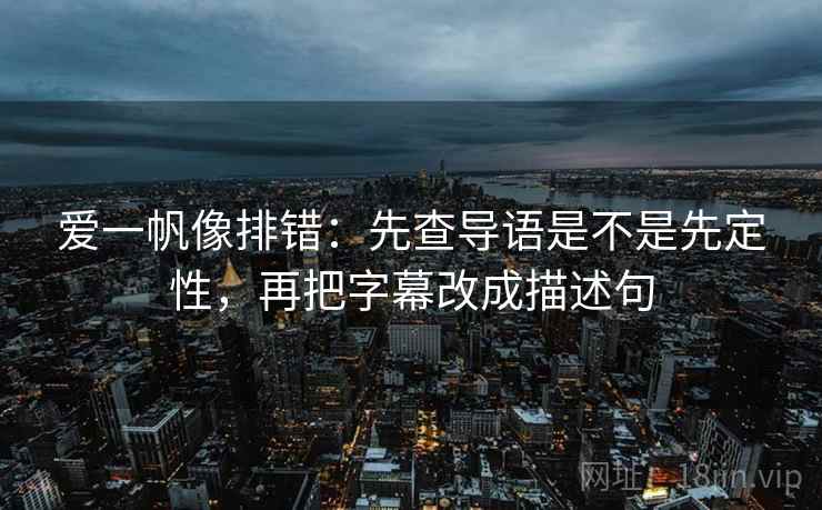 爱一帆像排错：先查导语是不是先定性，再把字幕改成描述句