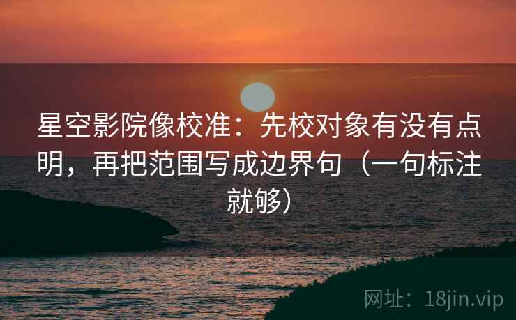 星空影院像校准：先校对象有没有点明，再把范围写成边界句（一句标注就够）