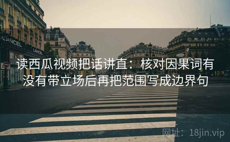 读西瓜视频把话讲直：核对因果词有没有带立场后再把范围写成边界句