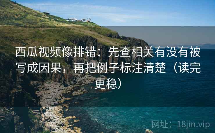 西瓜视频像排错：先查相关有没有被写成因果，再把例子标注清楚（读完更稳）
