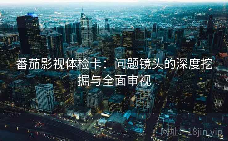 番茄影视体检卡:问题镜头的深度挖掘与全面审视 番茄影视体检卡:问题镜头的深度挖掘与全面审视